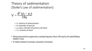 Theory of sedimentation
(Stoke’s Law of sedimentation)
V =
d2 (ρ1− ρ2)
18η
• V= Velocity of sedimentation
• D= Diameter of particle
• ρ1 and ρ2 =Density of particle and liquid
• η = viscosity of liquid
• Pharmaceutical suspension containing less than 2% (w/v) of solid follow
Stoke’s Law.
• If solid content increase viscosity increases
26
 