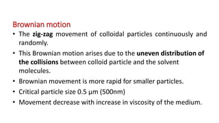 Brownian motion
• The zig-zag movement of colloidal particles continuously and
randomly.
• This Brownian motion arises due to the uneven distribution of
the collisions between colloid particle and the solvent
molecules.
• Brownian movement is more rapid for smaller particles.
• Critical particle size 0.5 µm (500nm)
• Movement decrease with increase in viscosity of the medium.
 