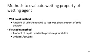Methods to evaluate wetting property of
wetting agent
• Wet point method
• Amount of vehicle needed to just wet given amount of solid
powder
• Flow point method
• Amount of liquid needed to produce pourability
• Unit (mL/100gm)
38
 