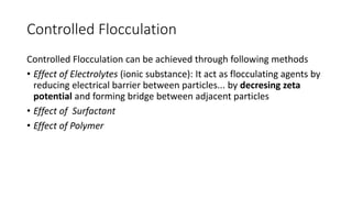 Controlled Flocculation
Controlled Flocculation can be achieved through following methods
• Effect of Electrolytes (ionic substance): It act as flocculating agents by
reducing electrical barrier between particles... by decresing zeta
potential and forming bridge between adjacent particles
• Effect of Surfactant
• Effect of Polymer
 