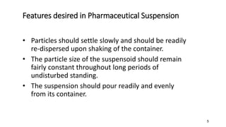 Features desired in Pharmaceutical Suspension
• Particles should settle slowly and should be readily
re-dispersed upon shaking of the container.
• The particle size of the suspensoid should remain
fairly constant throughout long periods of
undisturbed standing.
• The suspension should pour readily and evenly
from its container.
5
 