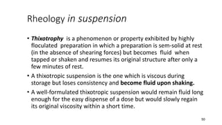 Rheology in suspension
• Thixotrophy is a phenomenon or property exhibited by highly
floculated preparation in which a preparation is sem-solid at rest
(in the absence of shearing forces) but becomes fluid when
tapped or shaken and resumes its original structure after only a
few minutes of rest.
• A thixotropic suspension is the one which is viscous during
storage but loses consistency and become fluid upon shaking.
• A well-formulated thixotropic suspension would remain fluid long
enough for the easy dispense of a dose but would slowly regain
its original viscosity within a short time.
50
 