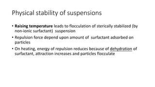 Physical stability of suspensions
• Raising temperature leads to flocculation of sterically stabilized (by
non-ionic surfactant) suspension
• Repulsion force depend upon amount of surfactant adsorbed on
particles
• On heating, energy of repulsion reduces because of dehydration of
surfactant, attraction increases and particles flocculate
 