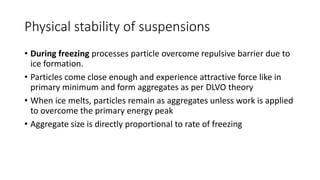 Physical stability of suspensions
• During freezing processes particle overcome repulsive barrier due to
ice formation.
• Particles come close enough and experience attractive force like in
primary minimum and form aggregates as per DLVO theory
• When ice melts, particles remain as aggregates unless work is applied
to overcome the primary energy peak
• Aggregate size is directly proportional to rate of freezing
 