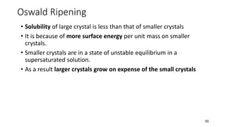 Oswald Ripening
• Solubility of large crystal is less than that of smaller crystals
• It is because of more surface energy per unit mass on smaller
crystals.
• Smaller crystals are in a state of unstable equilibrium in a
supersaturated solution.
• As a result larger crystals grow on expense of the small crystals
55
 