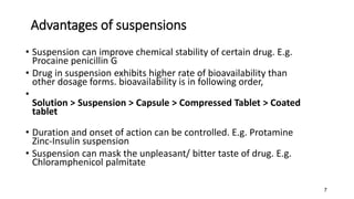 Advantages of suspensions
• Suspension can improve chemical stability of certain drug. E.g.
Procaine penicillin G
• Drug in suspension exhibits higher rate of bioavailability than
other dosage forms. bioavailability is in following order,
•
Solution > Suspension > Capsule > Compressed Tablet > Coated
tablet
• Duration and onset of action can be controlled. E.g. Protamine
Zinc-Insulin suspension
• Suspension can mask the unpleasant/ bitter taste of drug. E.g.
Chloramphenicol palmitate
7
 