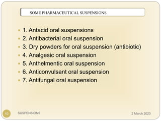 SUSPENSIONS
 1. Antacid oral suspensions
 2. Antibacterial oral suspension
 3. Dry powders for oral suspension (antibiotic)
 4. Analgesic oral suspension
 5. Anthelmentic oral suspension
 6. Anticonvulsant oral suspension
 7. Antifungal oral suspension
SOME MARKETED SUSPENSIONSSOME PHARMACEUTICAL SUSPENSIONS
10 2 March 2020
 