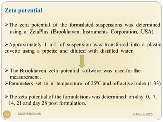 SUSPENSIONS101
Zeta potential
The zeta potential of the formulated suspensions was determined
using a ZetaPlus (Brookhaven Instruments Corporation, USA).
Approximately 1 mL of suspension was transferred into a plastic
cuvette using a pipette and diluted with distilled water.
 The Brookhaven zeta potential software was used for the
measurement .
Parameters set to a temperature of 250C and refractive index (1.33)
The zeta potential of the formulations was determined on day 0, 7,
14, 21 and day 28 post formulation.
2 March 2020
 