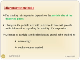 SUSPENSIONS
Micromeritic method :
The stability of suspension depends on the particle size of the
dispersed phase.
 Change in the particle size with reference to time will provide
useful information regarding the stability of a suspension.
A change in particle size distribution and crystal habit studied by
 microscopy
 coulter counter method
102 2 March 2020
 