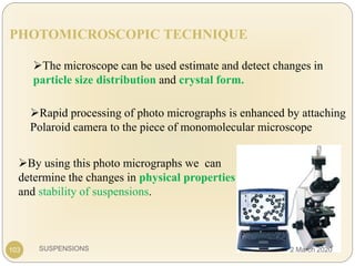 SUSPENSIONS103
PHOTOMICROSCOPIC TECHNIQUE
The microscope can be used estimate and detect changes in
particle size distribution and crystal form.
Rapid processing of photo micrographs is enhanced by attaching
Polaroid camera to the piece of monomolecular microscope
By using this photo micrographs we can
determine the changes in physical properties
and stability of suspensions.
2 March 2020
 