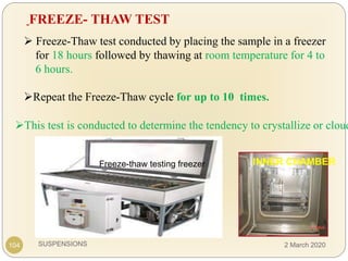 SUSPENSIONS
 Freeze-Thaw test conducted by placing the sample in a freezer
for 18 hours followed by thawing at room temperature for 4 to
6 hours.
Repeat the Freeze-Thaw cycle for up to 10 times.
FREEZE- THAW TEST
Freeze-thaw testing freezer INNER CHAMBER
104
This test is conducted to determine the tendency to crystallize or cloud
2 March 2020
 