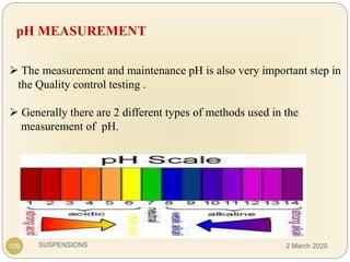 SUSPENSIONS
pH MEASUREMENT
 The measurement and maintenance pH is also very important step in
the Quality control testing .
 Generally there are 2 different types of methods used in the
measurement of pH.
105 2 March 2020
 