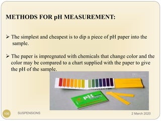 SUSPENSIONS
METHODS FOR pH MEASUREMENT:
 The simplest and cheapest is to dip a piece of pH paper into the
sample.
 The paper is impregnated with chemicals that change color and the
color may be compared to a chart supplied with the paper to give
the pH of the sample.
106 2 March 2020
 