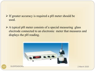 SUSPENSIONS
 If greater accuracy is required a pH meter should be
used.
 A typical pH meter consists of a special measuring glass
electrode connected to an electronic meter that measures and
displays the pH reading.
107 2 March 2020
 
