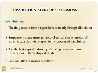 SUSPENSIONS
DISSOLUTION STUDY OF SUSPENSIONS
Introduction:
The drug release from suspensions is mainly through dissolution.
 Suspensions share many physico-chemical characteristics of
tablet & capsules with respect to the process of dissolution.
 As tablets & capsules disintegrate into powder and form
suspensions in the biological fluids.
 So dissolution is carried as follows
109 2 March 2020
 