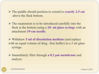SUSPENSIONS
 The paddle should position to extend to exactly 2.5 cm
above the flask bottom.
 The suspension is to be introduced carefully into the
flask at the bottom using a 10- ml glass syringe with an
attachment 19-cm needle.
 Withdraw 5 ml of dissolution medium (and replace
with an equal volume of drug –free buffer) in a 5 ml glass
syringe.
 Immediately filter through a 0.2 µm membrane and
analyze.
112 2 March 2020
 