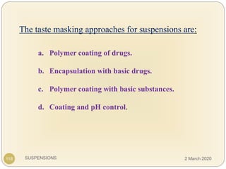 SUSPENSIONS
The taste masking approaches for suspensions are:
a. Polymer coating of drugs.
b. Encapsulation with basic drugs.
c. Polymer coating with basic substances.
d. Coating and pH control.
118 2 March 2020
 