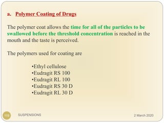 SUSPENSIONS
a. Polymer Coating of Drugs
The polymer coat allows the time for all of the particles to be
swallowed before the threshold concentration is reached in the
mouth and the taste is perceived.
The polymers used for coating are
•Ethyl cellulose
•Eudragit RS 100
•Eudragit RL 100
•Eudragit RS 30 D
•Eudragit RL 30 D
119 2 March 2020
 