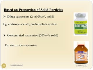 SUSPENSIONS
Based on Proportion of Solid Particles
 Dilute suspension (2 to10%w/v solid)
Eg: cortisone acetate, predinisolone acetate
 Concentrated suspension (50%w/v solid)
Eg: zinc oxide suspension
12 2 March 2020
 