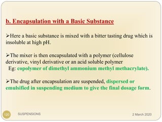 SUSPENSIONS
b. Encapsulation with a Basic Substance
Here a basic substance is mixed with a bitter tasting drug which is
insoluble at high pH.
The mixer is then encapsulated with a polymer (cellulose
derivative, vinyl derivative or an acid soluble polymer
Eg: copolymer of dimethyl ammonium methyl methacrylate).
The drug after encapsulation are suspended, dispersed or
emulsified in suspending medium to give the final dosage form.
120 2 March 2020
 
