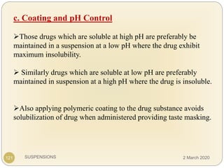 SUSPENSIONS
c. Coating and pH Control
Those drugs which are soluble at high pH are preferably be
maintained in a suspension at a low pH where the drug exhibit
maximum insolubility.
 Similarly drugs which are soluble at low pH are preferably
maintained in suspension at a high pH where the drug is insoluble.
Also applying polymeric coating to the drug substance avoids
solubilization of drug when administered providing taste masking.
121 2 March 2020
 