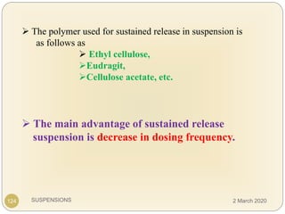 SUSPENSIONS
 The polymer used for sustained release in suspension is
as follows as
 Ethyl cellulose,
Eudragit,
Cellulose acetate, etc.
 The main advantage of sustained release
suspension is decrease in dosing frequency.
124 2 March 2020
 