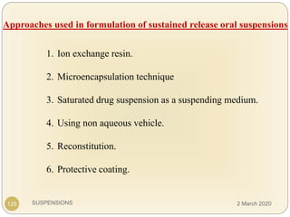 SUSPENSIONS
Approaches used in formulation of sustained release oral suspensions
1. Ion exchange resin.
2. Microencapsulation technique
3. Saturated drug suspension as a suspending medium.
4. Using non aqueous vehicle.
5. Reconstitution.
6. Protective coating.
125 2 March 2020
 