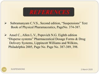 SUSPENSIONS
 Subramanyam C.V.S., Second edition, “Suspensions” Text
Book of Physical Pharamaceutics, PageNo. 374-387.
 Ansel C., Allen L.V., Popovich N.G. Eighth edition
“Disperse systems” Pharmaceutical Dosage Forms & Drug
Delivery Systems, Lippincott Williams and Wilkins,
Philadelphia 2005, Page No. Page No. 387-389, 398.
126
REFERENCES
2 March 2020
 
