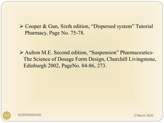 SUSPENSIONS
 Cooper & Gun, Sixth edition, “Dispersed system” Tutorial
Pharmacy, Page No. 75-78.
 Aulton M.E. Second edition, “Suspension” Pharmaceutics-
The Science of Dosage Form Design, Churchill Livingstone,
Edinburgh 2002, PageNo. 84-86, 273.
127 2 March 2020
 