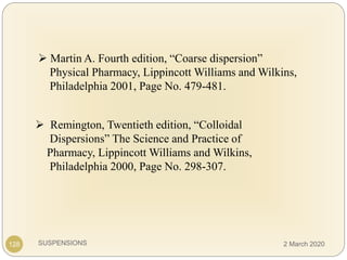 SUSPENSIONS
 Remington, Twentieth edition, “Colloidal
Dispersions” The Science and Practice of
Pharmacy, Lippincott Williams and Wilkins,
Philadelphia 2000, Page No. 298-307.
 Martin A. Fourth edition, “Coarse dispersion”
Physical Pharmacy, Lippincott Williams and Wilkins,
Philadelphia 2001, Page No. 479-481.
128 2 March 2020
 