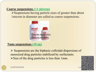 SUSPENSIONS
Coarse suspensions (>1 micron)
Suspensions having particle sizes of greater than about
1micron in diameter are called as coarse suspensions.
 Suspensions are the biphasic colloidal dispersions of
nanosized drug particles stabilized by surfactants.
Size of the drug particles is less than 1mm.
Nano suspensions (10 ng)
Coarse dispersion
Barium sulphate
15 2 March 2020
 