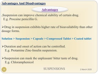 SUSPENSIONS
Advantages And Disadvantages
.Suspension can improve chemical stability of certain drug.
E.g. Procaine penicillin G.
Drug in suspension exhibits higher rate of bioavailability than other
dosage forms.
Solution > Suspension > Capsule > Compressed Tablet > Coated tablet
Duration and onset of action can be controlled.
E.g. Protamine Zinc-Insulin suspension.
Suspension can mask the unpleasant/ bitter taste of drug.
E.g. Chloramphenicol
16
Advantages
2 March 2020
 