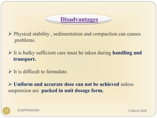 SUSPENSIONS
 Physical stability , sedimentation and compaction can causes
problems.
 It is bulky sufficient care must be taken during handling and
transport.
 It is difficult to formulate.
 Uniform and accurate dose can not be achieved unless
suspension are packed in unit dosage form.
17
Disadvantages
2 March 2020
 