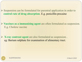 SUSPENSIONS
 Suspension can be formulated for parentral application in order to
control rate of drug absorption. E.g. penicillin procaine
 Vaccines as a immunizing agent are often formulated as suspension.
E.g. Cholera vaccine
 X-ray contrast agent are also formulated as suspension .
eg: Barium sulphate for examination of alimentary tract.
19 2 March 2020
 