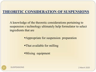 SUSPENSIONS
THEORITIC CONSIDERATION OF SUSPENSIONS
A knowledge of the theoretic considerations pertaining to
suspension s technology ultimately help formulator to select
ingredients that are
Appropriate for suspension preparation
That available for milling
Mixing equipment
21 2 March 2020
 