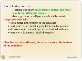 SUSPENSIONS23
Particle size control:
- Particle size of any suspension is critical and must
be reduced within the range .
-Too large or too small particles should be avoided.
Larger particles will:
 settle faster at the bottom of the container
 particles > 5 um impart a gritty texture to the product
and also cause irritation if injected or instilled to the eye
 particles > 25 um may block the needle
-Too fine particles will easily form hard cake at the bottom
of the container.
2 March 2020
 