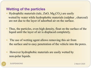 SUSPENSIONS24
Wetting of the particles
 Hydrophilic materials (talc, ZnO, Mg2CO3) are easily
wetted by water while hydrophobic materials (sulphur , charcoal)
are not due to the layer of adsorbed air on the surface.
 Thus, the particles, even high density, float on the surface of the
liquid until the layer of air is displaced completely.
 The use of wetting agent allows removing this air from
the surface and to easy penetration of the vehicle into the pores.
 However hydrophobic materials are easily wetted by
non-polar liquids.
2 March 2020
 