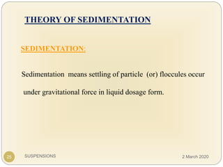 SUSPENSIONS
THEORY OF SEDIMENTATION
SEDIMENTATION:
Sedimentation means settling of particle (or) floccules occur
under gravitational force in liquid dosage form.
25 2 March 2020
 