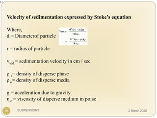 SUSPENSIONS
2.1.
Velocity of sedimentation expressed by Stoke’s equation
Where,
d = Diameterof particle
r = radius of particle
vsed.= sedimentation velocity in cm / sec
ρ s= density of disperse phase
ρ o= density of disperse media
g = acceleration due to gravity
η o = viscosity of disperse medium in poise
26 2 March 2020
 