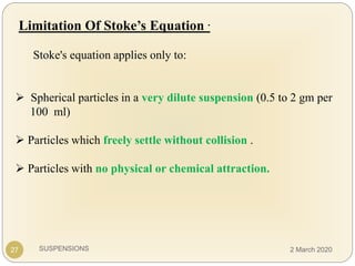 SUSPENSIONS
Limitation Of Stoke’s Equation .
Stoke's equation applies only to:
 Spherical particles in a very dilute suspension (0.5 to 2 gm per
100 ml)
 Particles which freely settle without collision .
 Particles with no physical or chemical attraction.
27 2 March 2020
 