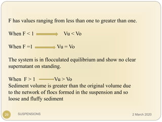 SUSPENSIONS29
F has values ranging from less than one to greater than one.
When F < 1 Vu < Vo
When F =1 Vu = Vo
The system is in flocculated equilibrium and show no clear
supernatant on standing.
When F > 1 Vu > Vo
Sediment volume is greater than the original volume due
to the network of flocs formed in the suspension and so
loose and fluffy sediment
2 March 2020
 