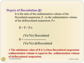 SUSPENSIONS31
Degree of flocculation (β)
It is the ratio of the sedimentation volume of the
flocculated suspension ,F , to the sedimentation volume
of the deflocculated suspension, F∞
ß = F / F∞
(Vu/Vo) flocculated
ß = --------------------
(Vu/Vo) deflocculated
The minimum value of ß is 1,when flocculated suspension
sedimentation volume is equal to the sedimentation volume
of deflocculated suspension.
2 March 2020
 