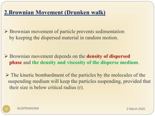 SUSPENSIONS
.
2.Brownian Movement (Drunken walk)
 Brownian movement of particle prevents sedimentation
by keeping the dispersed material in random motion.
 Brownian movement depends on the density of dispersed
phase and the density and viscosity of the disperse medium.
32
 The kinetic bombardment of the particles by the molecules of the
suspending medium will keep the particles suspending, provided that
their size is below critical radius (r).
2 March 2020
 