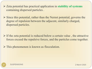SUSPENSIONS
 Zeta potential has practical application in stability of systems
containing dispersed particles .
 Since this potential, rather than the Nernst potential, governs the
degree of repulsion between the adjacent, similarly charged,
dispersed particles.
 If the zeta potential is reduced below a certain value , the attractive
forces exceed the repulsive forces, and the particles come together.
 This phenomenon is known as flocculation.
37 2 March 2020
 