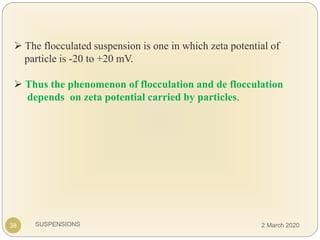 SUSPENSIONS
 The flocculated suspension is one in which zeta potential of
particle is -20 to +20 mV.
 Thus the phenomenon of flocculation and de flocculation
depends on zeta potential carried by particles.
38 2 March 2020
 
