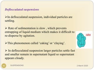 SUSPENSIONS40
Deflocculated suspensions
In deflocculated suspension, individual particles are
settling.
 Rate of sedimentation is slow , which prevents
entrapping of liquid medium which makes it difficult to
re-disperse by agitation.
This phenomenon called ‘caking’ or ‘claying’.
 In deflocculated suspension larger particles settle fast
and smaller remain in supernatant liquid so supernatant
appears cloudy.
2 March 2020
 
