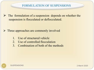 SUSPENSIONS
 The formulation of a suspension depends on whether the
suspension is flocculated or deflocculated.
 Three approaches are commonly involved
1. Use of structured vehicle
2. Use of controlled flocculation
3. Combination of both of the methods
:FORMULATION OF SUSPENSIONS
41 2 March 2020
 