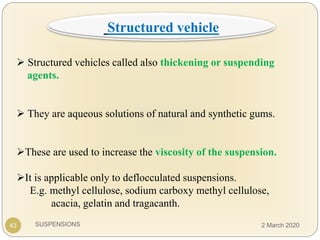 SUSPENSIONS
 Structured vehicles called also thickening or suspending
agents.
 They are aqueous solutions of natural and synthetic gums.
These are used to increase the viscosity of the suspension.
It is applicable only to deflocculated suspensions.
E.g. methyl cellulose, sodium carboxy methyl cellulose,
acacia, gelatin and tragacanth.
43
Structured vehicle
2 March 2020
 