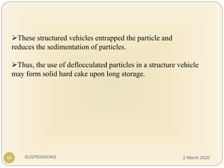 SUSPENSIONS
These structured vehicles entrapped the particle and
reduces the sedimentation of particles.
Thus, the use of deflocculated particles in a structure vehicle
may form solid hard cake upon long storage.
44 2 March 2020
 