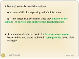 SUSPENSIONS
Too high viscosity is not desirable as:
a) It causes difficulty in pouring and administration.
b) It may affect drug absorption since they adsorb on the
surface of particle and suppress the dissolution rate.
 Structured vehicle is not useful for Parenteral suspension
because they may create problem in syringeability due to high
viscosity.
45 2 March 2020
 